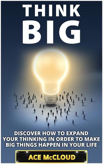 Think Big: Discover How To Expand Your Thinking In Order To Make Big Things Happen In Your Life