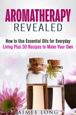 Aromatherapy Revealed: How to Use Essential Oils for Everyday Living Plus 30 Recipes to Make Your Own