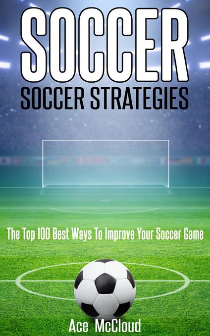 Soccer: Soccer Strategies: The Top 100 Best Ways To Improve Your Soccer Game