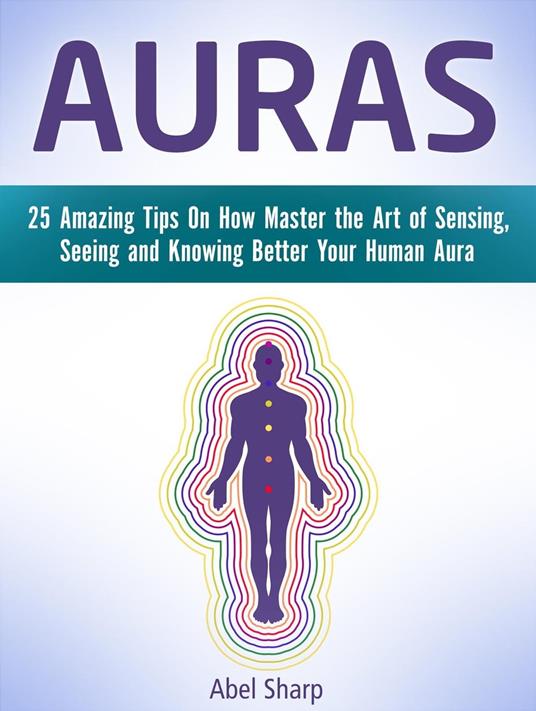 Auras: 25 Amazing Tips On How Master the Art of Sensing, Seeing and Knowing Better Your Human Aura