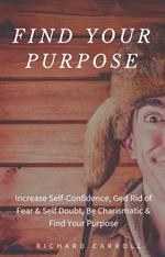 Find Your Purpose: Increase Self-Confidence, Ged Rid of Fear & Self Doubt, Be Charismatic & Find Your Purpose