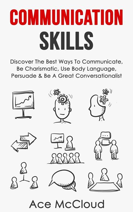 Communication Skills: Discover The Best Ways To Communicate, Be Charismatic, Use Body Language, Persuade & Be A Great Conversationalist