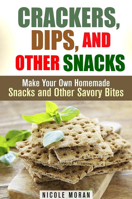 Crackers, Dips, and Other Snacks: Make Your Own Homemade Snacks and Other Savory Bites
