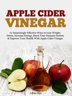 Apple Cider Vinegar: 21 Surprisingly Effective Ways to Lose Weight, Detox, Increase Energy, Boost Your Immune System & Improve Your Health With Apple Cider Vinegar
