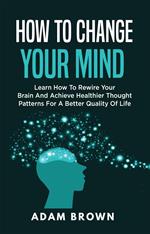 How to Change Your Mind: Learn How to Rewire Your Brain and Achieve Healthier Thought Patterns for a Better Quality of Life