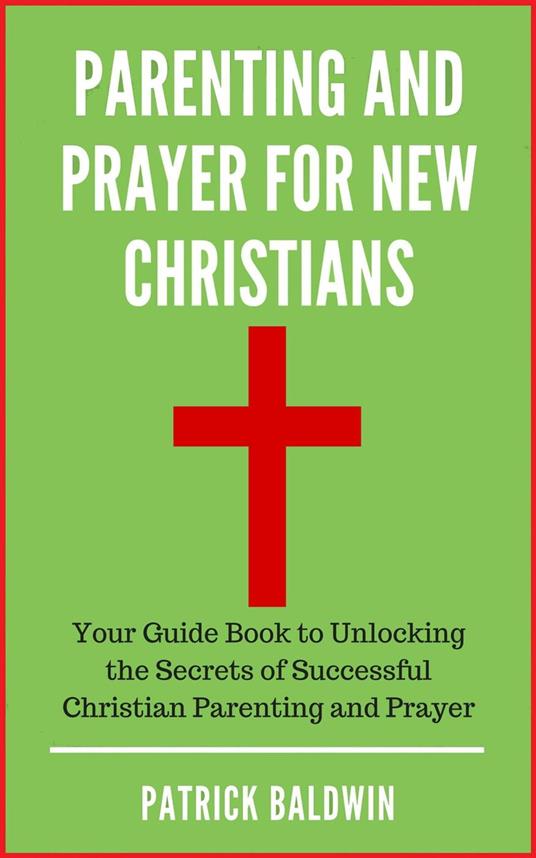 Parenting and Prayer for New Christians Your Guide Book to Unlocking the Secrets of Successful Christian Parenting and Prayer
