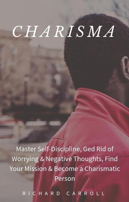 Charisma: Master Self-Discipline, Ged Rid of Worrying & Negative Thoughts, Find Your Mission & Become a Charismatic Person