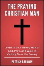 The Praying Christian Man: Learn to be a Strong Man of God, Pray, and Walk in Victory Over the Enemy