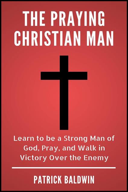 The Praying Christian Man: Learn to be a Strong Man of God, Pray, and Walk in Victory Over the Enemy