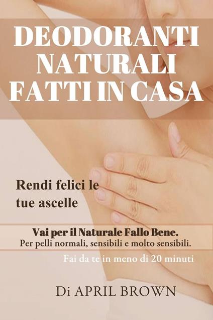 Deodoranti Naturali Fatti In Casa Rendi felici le tue ascelle Vai per il Naturale Fallo Bene Per pelli normali, sensibili e molto sensibili Fai da te in meno di 20 minuti - April Brown - ebook