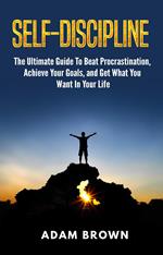 Self-Discipline: The Ultimate Guide To Beat Procrastination, Achieve Your Goals, and Get What You Want In Your Life