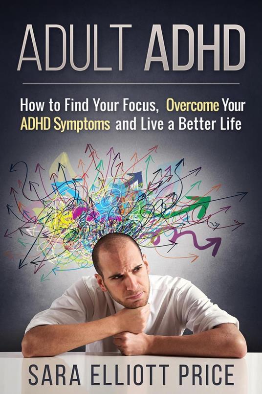 Adult ADHD: How to Find Your Focus, Overcome Your ADHD Symptoms and Live a Better Life