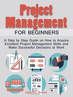 Project Management For Beginners: A Step by Step Guide on How to Acquire Excellent Project Management Skills and Make Successful Decisions at Work