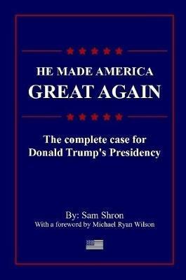He Made America Great Again: The Complete Case For Donald Trump's Presidency - Sam Shron,Michael Wilson - cover