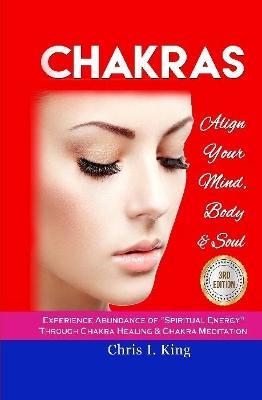 Chakras: Align Your Mind, Body And Soul - Experience Abundance Of "Spiritual Energy" Through: Chakra Healing & Chakra Meditation - Chris I King - cover