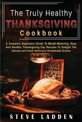 The Truly Healthy Thanksgiving Cookbook: A Complete Beginners Guide To Mouth-Watering, Easy And Healthy Thanksgiving Day Recipes To Delight The Senses and Cook Delicious Homemade Dishes - Steve Ladden - cover