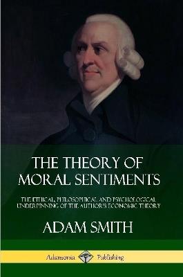 The Theory of Moral Sentiments: The Ethical, Philosophical and Psychological Underpinning of the Author's Economic Theory - Adam Smith - cover