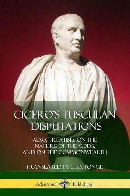 Cicero's Tusculan Disputations: Also, Treatises On The Nature Of The Gods, And On The Commonwealth - Marcus Tullius Cicero,C D Yonge - cover