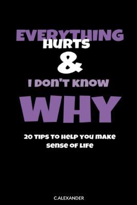 Everything Hurts & I Don't Know Why: 20 Tips To Help You Make Sense Of Life - C Alexander - cover