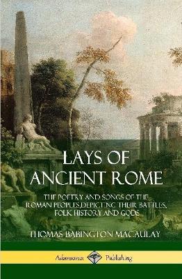 Lays of Ancient Rome: The Poetry and Songs of the Roman Peoples, Depicting Their Battles, Folk History and Gods (Hardcover) - Thomas Babington Macaulay - cover
