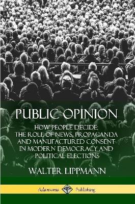 Public Opinion: How People Decide; The Role of News, Propaganda and Manufactured Consent in Modern Democracy and Political Elections - Walter Lippmann - cover