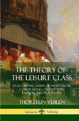 The Theory of the Leisure Class: An Economic Study of Institutions, Conspicuous Consumption, Fashion and Traditions (Hardcover) - Thorstein Veblen - cover