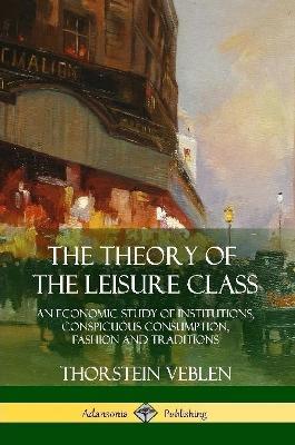 The Theory of the Leisure Class: An Economic Study of Institutions, Conspicuous Consumption, Fashion and Traditions - Thorstein Veblen - cover