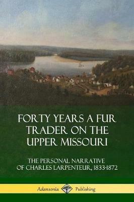 Forty Years a Fur Trader on the Upper Missouri: The Personal Narrative of Charles Larpenteur, 1833-1872 - Charles Larpenteur - cover
