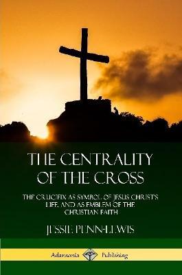 The Centrality of the Cross: The Crucifix as Symbol of Jesus Christ's Life, and as Emblem of the Christian Faith - Jessie Penn-Lewis - cover