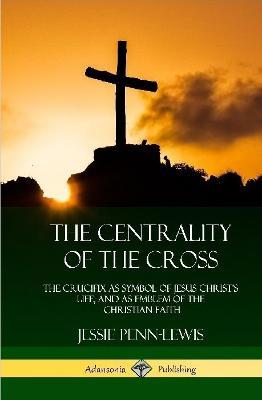 The Centrality of the Cross: The Crucifix as Symbol of Jesus Christ's Life, and as Emblem of the Christian Faith (Hardcover) - Jessie Penn-Lewis - cover