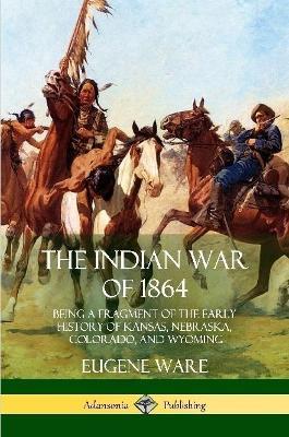 The Indian War of 1864: Being a Fragment of the Early History of Kansas, Nebraska, Colorado, and Wyoming - Eugene Ware - cover