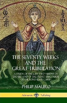The Seventy Weeks and the Great Tribulation: A Study of the Last Two Visions of Daniel, and of the Olivet Discourse of the Lord Jesus Christ (Hardcover) - Philip Mauro - cover