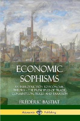 Economic Sophisms: An Introduction to Economic Theory, The Principles of Trade, Consumption, Prices and Taxation - Frederic Bastiat - cover