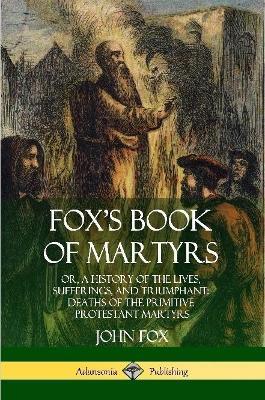 Fox's Book of Martyrs: Or, A History of the Lives, Sufferings, and Triumphant: Deaths of the Primitive Protestant Martyrs - John Fox - cover