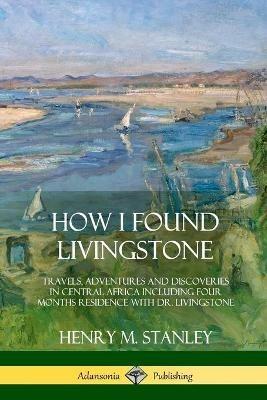 How I Found Livingstone: Travels, Adventures and Discoveries in Central Africa including four months residence with Dr. Livingstone - Henry M Stanley - cover