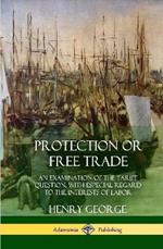 Protection or Free Trade: An Examination of the Tariff Question, with Especial Regard to the Interests of Labor (Hardcover)