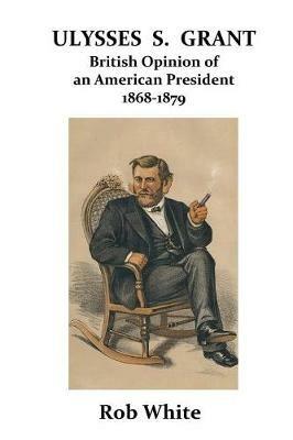 Ulysses S. Grant: British Opinion of an American President 1868-1879 - Rob White - cover