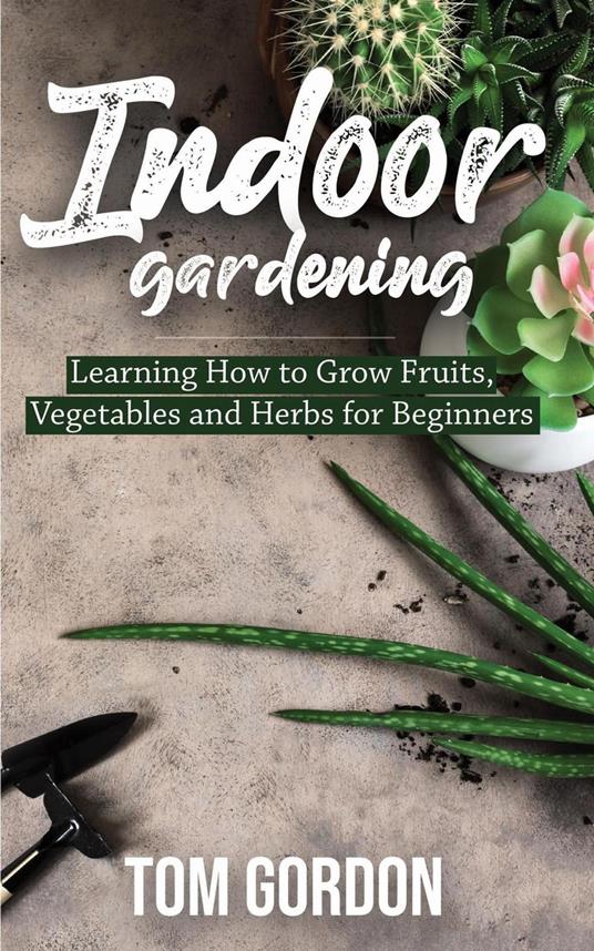 Indoor Gardening: Learning How to Grow Fruits, Vegetables and Herbs for Beginners