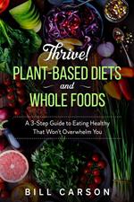 Thrive! Plant-Based Diets and Whole Foods – A 3-Step Guide to Eating Healthy That Won’t Overwhelm You