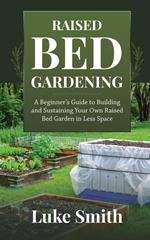 Raised Bed Gardening: A Beginner’s Guide to Building and Sustaining Your Own Raised Bed Garden in Less Space
