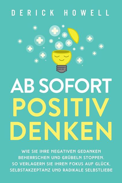 Ab sofort positiv denken: Wie Sie Ihre negativen Gedanken beherrschen und Grübeln stoppen. So verlagern Sie Ihren Fokus auf Glück, Selbstakzeptanz und radikale Selbstliebe