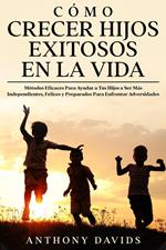Cómo Crecer Hijos Exitosos en la Vida: Métodos eficaces para ayudar a tus hijos a ser más independientes, felices y preparados para enfrentar adversidades
