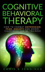 Cognitive Behavioral Therapy How to Combat Depression, Fear, Anxiety and Worry (Happiness can be Trained)