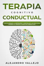 Terapia Cognitivo Conductual: Cómo Eliminar la Depresión y Controlar las Emociones Usando la Terapia Cognitivo Conductual