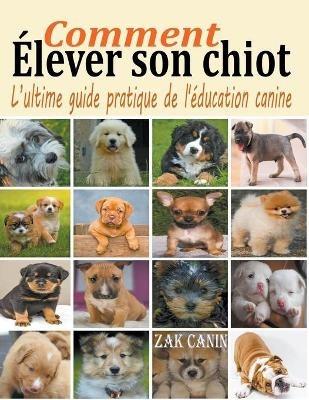 Comment élever son chiot: l'ultime guide de l'éducation canine - Zak Canin - cover