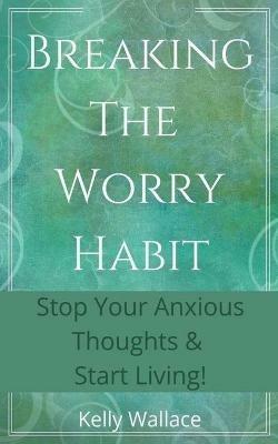 Breaking The Worry Habit - Stop Your Anxious Thoughts And Start Living! - Kelly Wallace - cover