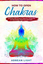How to Open Chakras: Discover How to Reach Your Full Potential by Unleashing Energy of Your Body