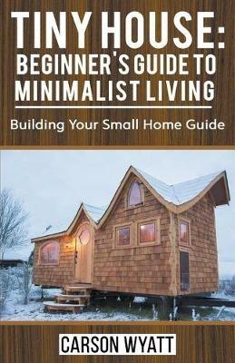 Tiny House: Beginner's Guide to Minimalist Living: Building Your Small Home Guide - Carson Wyatt - cover