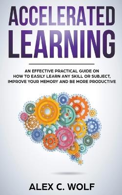 Accelerated Learning: An Effective Practical Guide on How to Easily Learn Any Skill or Subject, Improve Your Memory, and Be More Productive - Alex C Wolf - cover