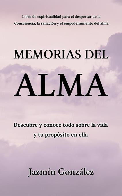 Memorias del Alma (Libro de espiritualidad para el despertar de la Consciencia, sanación y empoderamiento del alma) Descubre y conoce todo sobre la vida y tu propósito en ella
